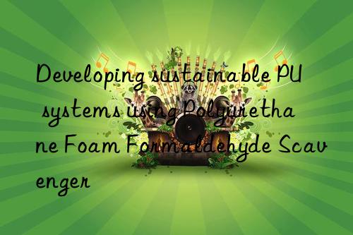 developing sustainable pu systems using polyurethane foam formaldehyde scavenger