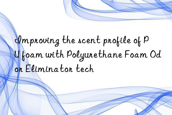 improving the scent profile of pu foam with polyurethane foam odor eliminator tech