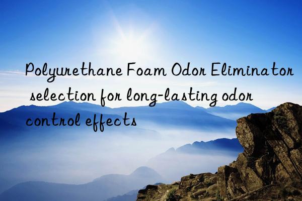 polyurethane foam odor eliminator selection for long-lasting odor control effects