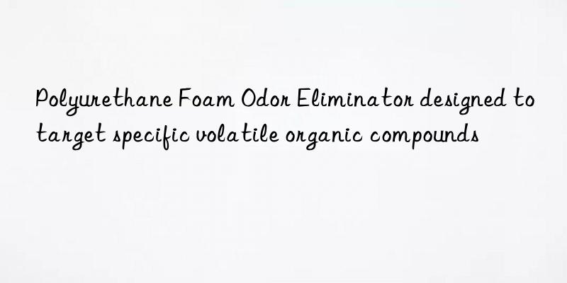 polyurethane foam odor eliminator designed to target specific volatile organic compounds