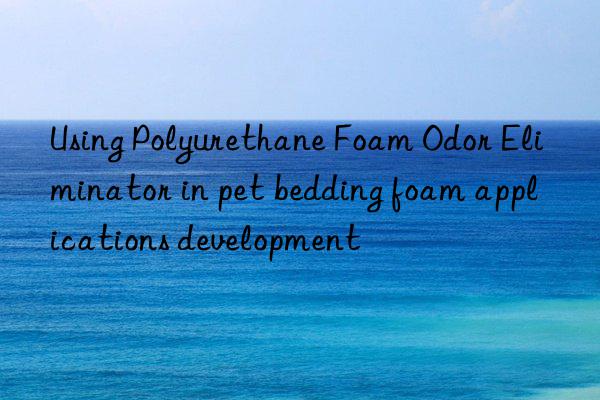 using polyurethane foam odor eliminator in pet bedding foam applications development