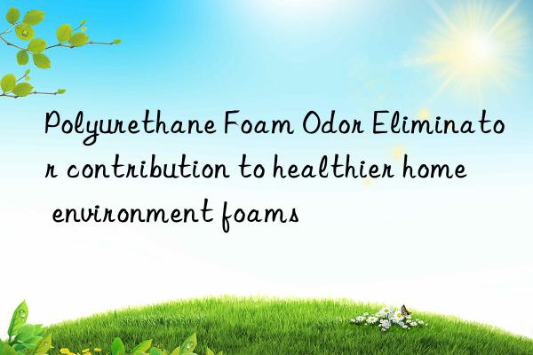 polyurethane foam odor eliminator contribution to healthier home environment foams