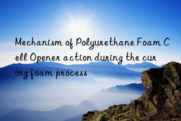 mechanism of polyurethane foam cell opener action during the curing foam process