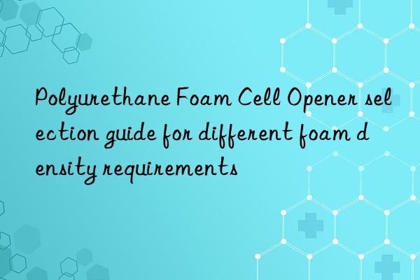 polyurethane foam cell opener selection guide for different foam density requirements