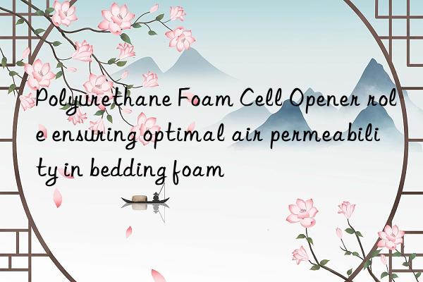 polyurethane foam cell opener role ensuring optimal air permeability in bedding foam