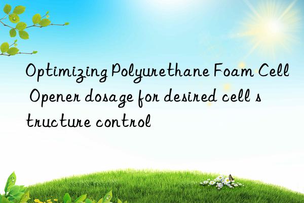 optimizing polyurethane foam cell opener dosage for desired cell structure control