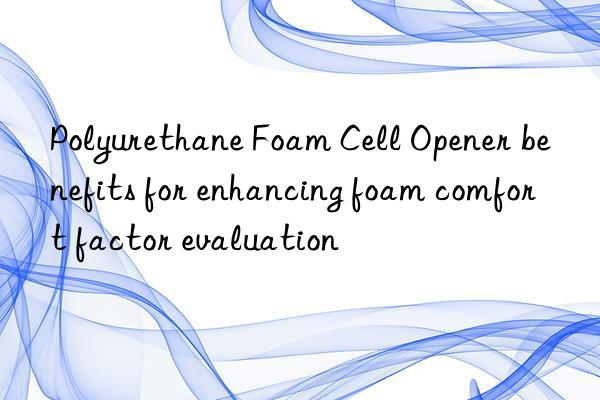 polyurethane foam cell opener benefits for enhancing foam comfort factor evaluation