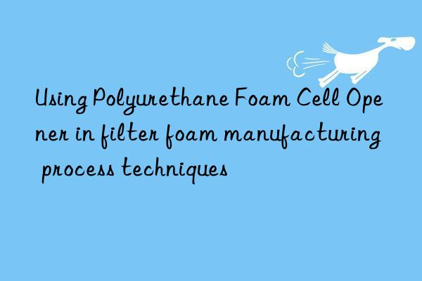 using polyurethane foam cell opener in filter foam manufacturing process techniques