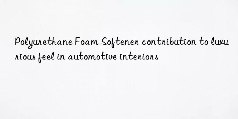 polyurethane foam softener contribution to luxurious feel in automotive interiors