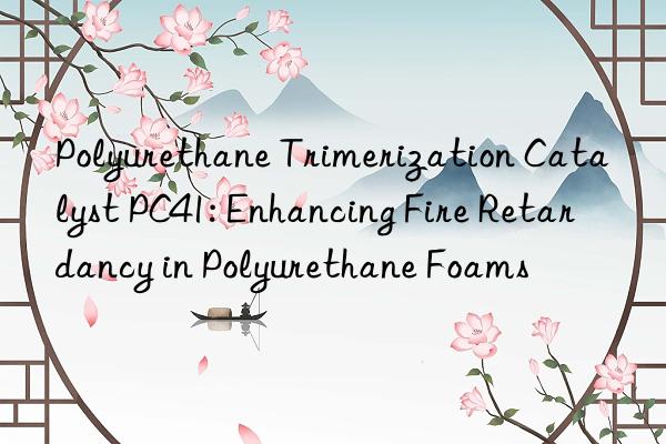 Polyurethane Trimerization Catalyst PC41: Enhancing Fire Retardancy in Polyurethane Foams