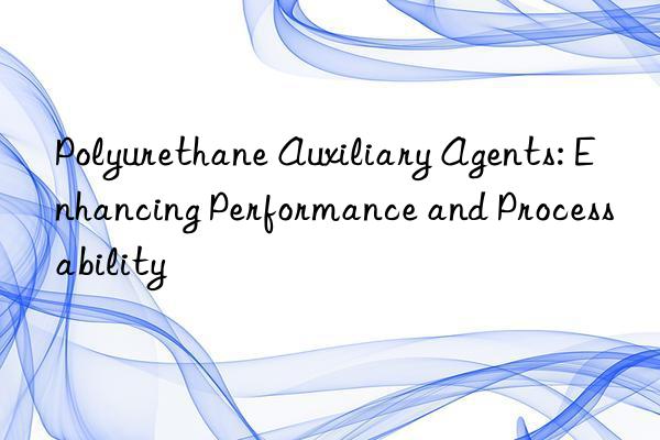 Polyurethane Auxiliary Agents: Enhancing Performance and Processability