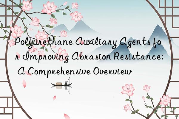 Polyurethane Auxiliary Agents for Improving Abrasion Resistance: A Comprehensive Overview