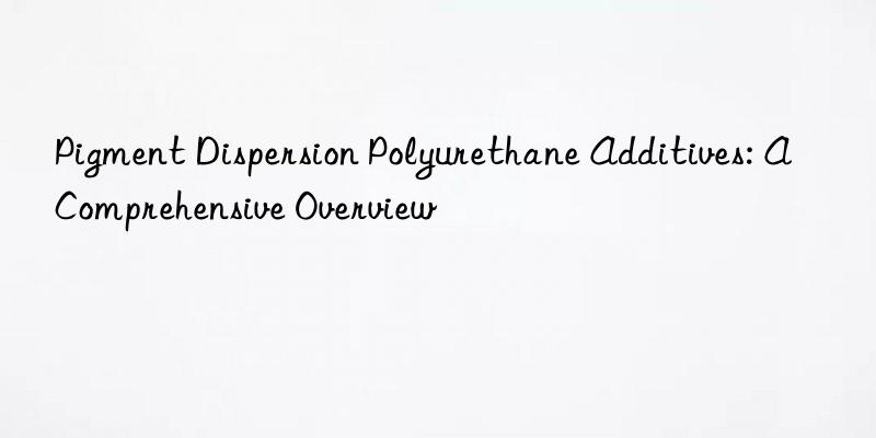 Pigment Dispersion Polyurethane Additives: A Comprehensive Overview