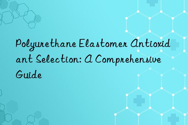Polyurethane Elastomer Antioxidant Selection: A Comprehensive Guide