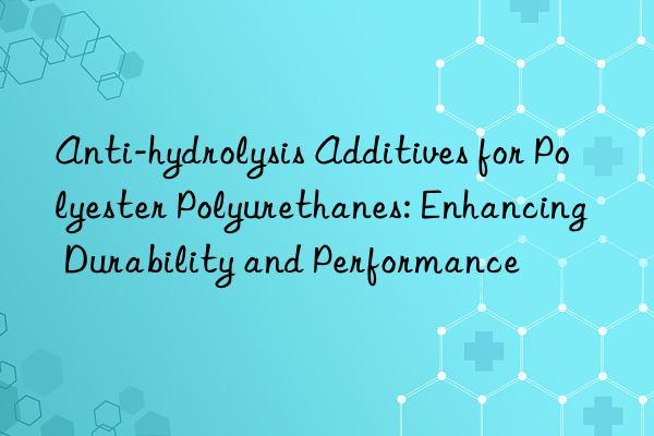 Anti-hydrolysis Additives for Polyester Polyurethanes: Enhancing Durability and Performance