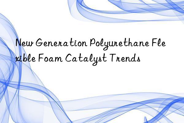 New Generation Polyurethane Flexible Foam Catalyst Trends