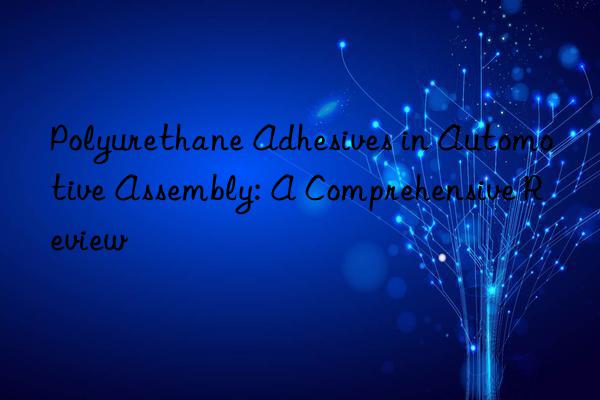 Polyurethane Adhesives in Automotive Assembly: A Comprehensive Review
