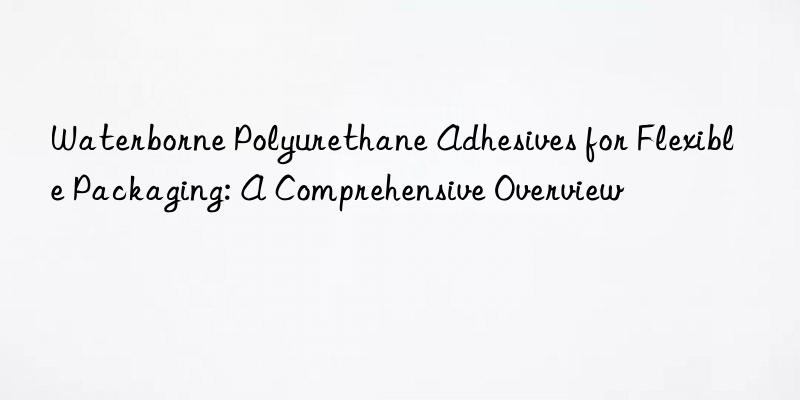 Waterborne Polyurethane Adhesives for Flexible Packaging: A Comprehensive Overview