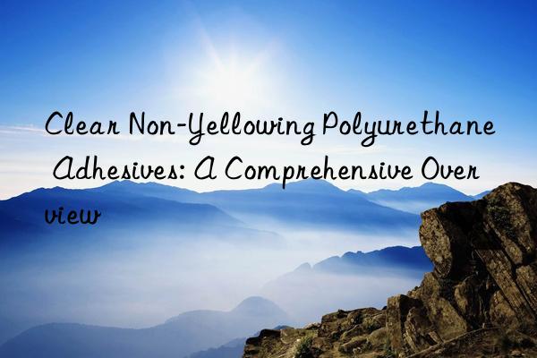 Clear Non-Yellowing Polyurethane Adhesives: A Comprehensive Overview