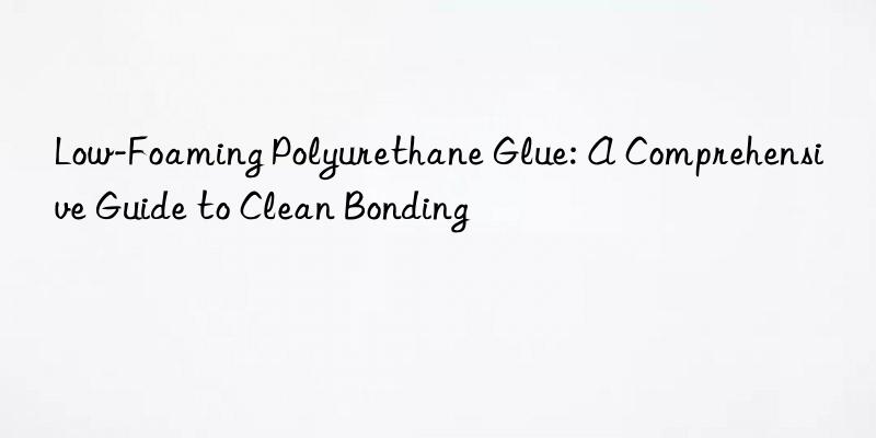 Low-Foaming Polyurethane Glue: A Comprehensive Guide to Clean Bonding