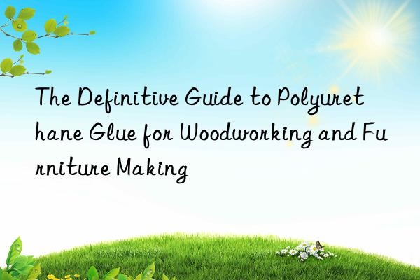 The Definitive Guide to Polyurethane Glue for Woodworking and Furniture Making