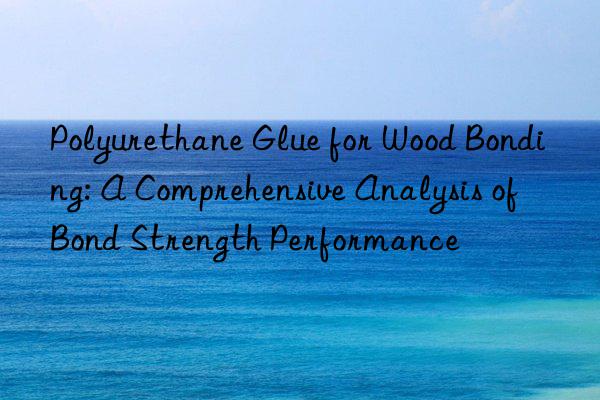 Polyurethane Glue for Wood Bonding: A Comprehensive Analysis of Bond Strength Performance