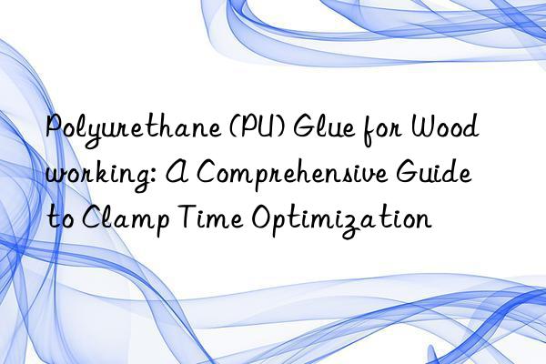 Polyurethane (PU) Glue for Woodworking: A Comprehensive Guide to Clamp Time Optimization