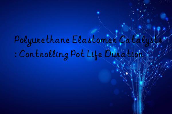 Polyurethane Elastomer Catalysts: Controlling Pot Life Duration