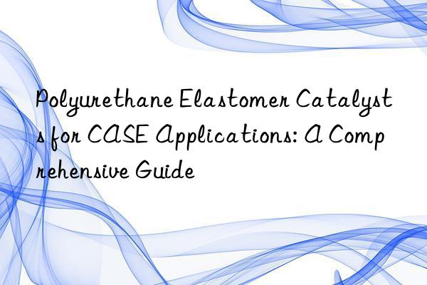 Polyurethane Elastomer Catalysts for CASE Applications: A Comprehensive Guide