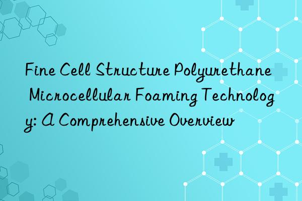 fine cell structure polyurethane microcellular foaming technology: a comprehensive overview