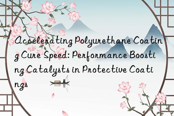 Accelerating Polyurethane Coating Cure Speed: Performance Boosting Catalysts in Protective Coatings