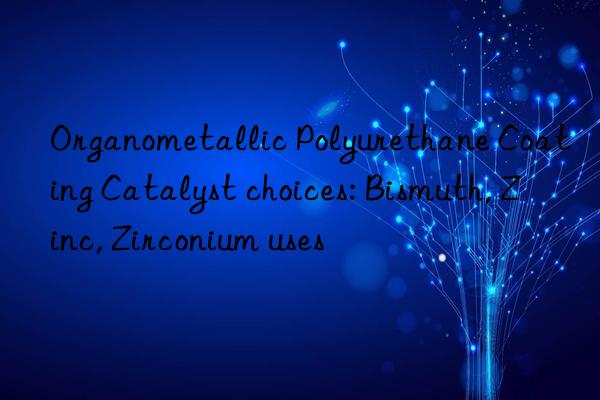 Organometallic Polyurethane Coating Catalyst choices: Bismuth, Zinc, Zirconium uses