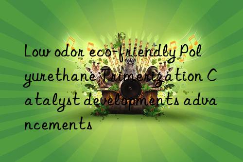 Low odor eco-friendly Polyurethane Trimerization Catalyst developments advancements