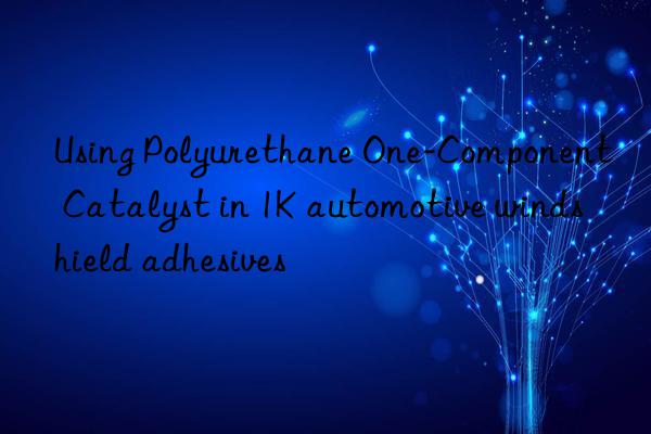 Using Polyurethane One-Component Catalyst in 1K automotive windshield adhesives