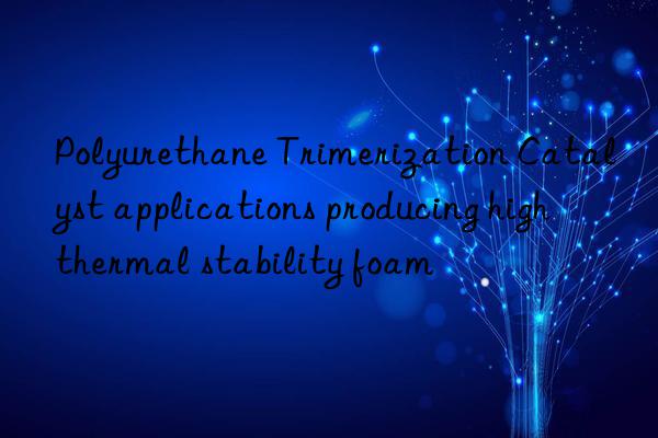Polyurethane Trimerization Catalyst applications producing high thermal stability foam