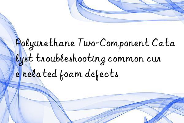 Polyurethane Two-Component Catalyst troubleshooting common cure related foam defects