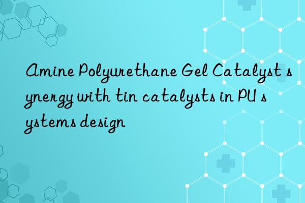 Amine Polyurethane Gel Catalyst synergy with tin catalysts in PU systems design