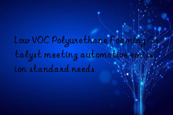 Low VOC Polyurethane Foaming Catalyst meeting automotive emission standard needs