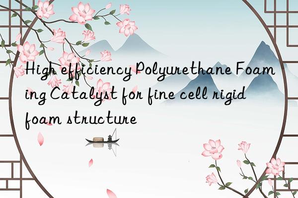 High efficiency Polyurethane Foaming Catalyst for fine cell rigid foam structure