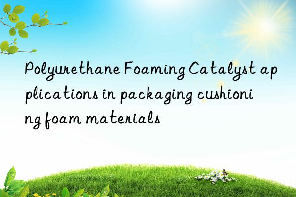 Polyurethane Foaming Catalyst applications in packaging cushioning foam materials