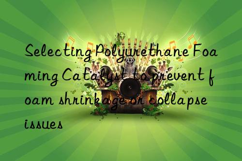 Selecting Polyurethane Foaming Catalyst to prevent foam shrinkage or collapse issues