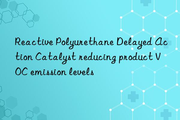 Reactive Polyurethane Delayed Action Catalyst reducing product VOC emission levels