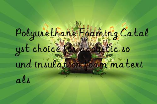 Polyurethane Foaming Catalyst choice for acoustic sound insulation foam materials