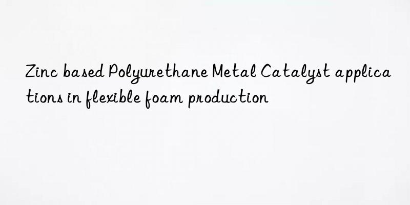 zinc based polyurethane metal catalyst applications in flexible foam production