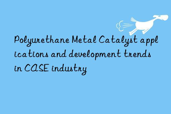 polyurethane metal catalyst applications and development trends in case industry