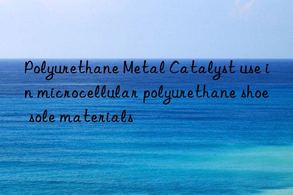 Polyurethane Metal Catalyst use in microcellular polyurethane shoe sole materials