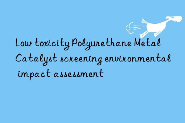Low toxicity Polyurethane Metal Catalyst screening environmental impact assessment