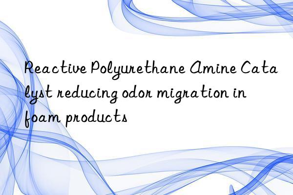Reactive Polyurethane Amine Catalyst reducing odor migration in foam products