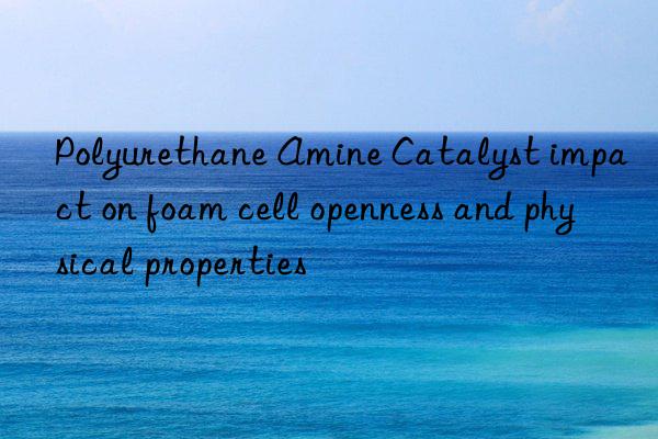 Polyurethane Amine Catalyst impact on foam cell openness and physical properties