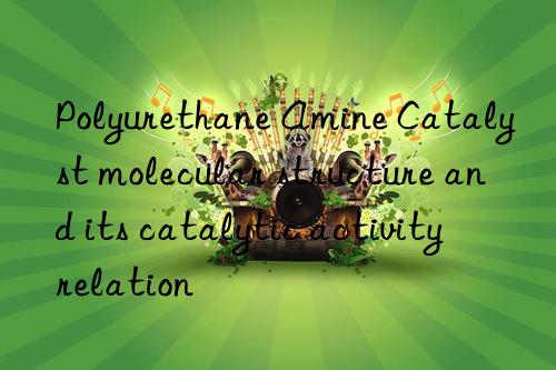 Polyurethane Amine Catalyst molecular structure and its catalytic activity relation